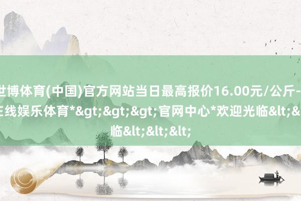 世博体育(中国)官方网站当日最高报价16.00元/公斤-*世博在线娱乐体育*>>>官网中心*欢迎光临<<<