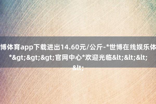 世博体育app下载进出14.60元/公斤-*世博在线娱乐体育*>>>官网中心*欢迎光临<<<