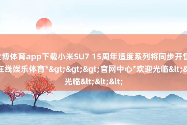 世博体育app下载小米SU7 15周年适度系列将同步开售-*世博在线娱乐体育*>>>官网中心*欢迎光临<<<
