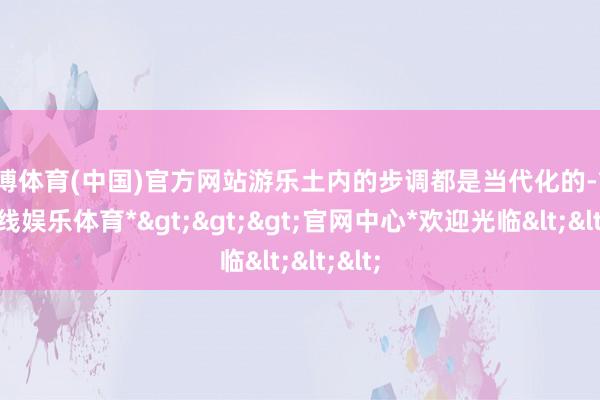 世博体育(中国)官方网站游乐土内的步调都是当代化的-*世博在线娱乐体育*>>>官网中心*欢迎光临<<<