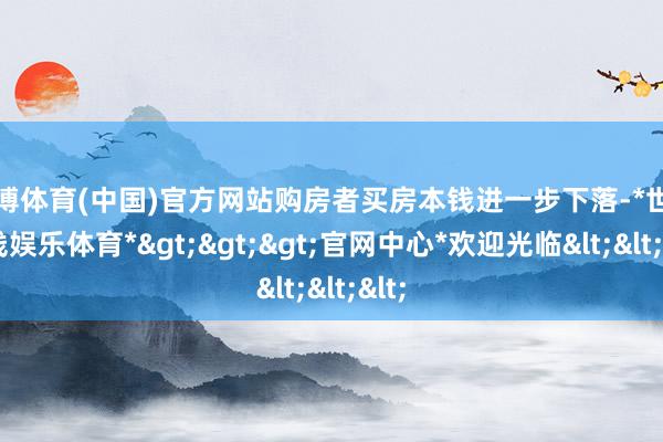 世博体育(中国)官方网站购房者买房本钱进一步下落-*世博在线娱乐体育*>>>官网中心*欢迎光临<<<