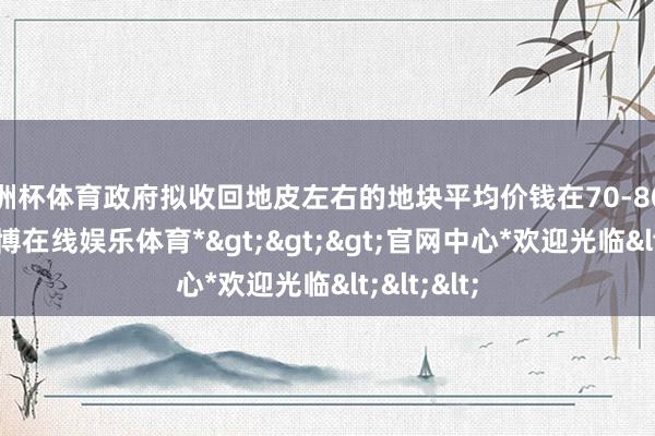 欧洲杯体育政府拟收回地皮左右的地块平均价钱在70-80万傍边-*世博在线娱乐体育*>>>官网中心*欢迎光临<<<