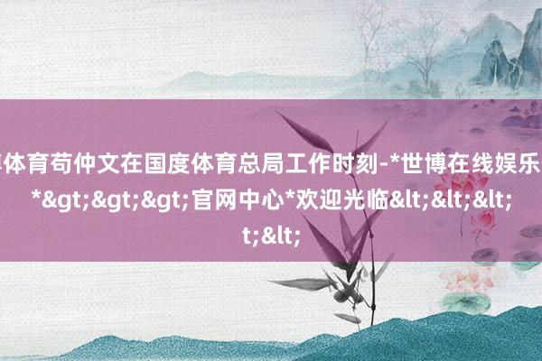 世博体育苟仲文在国度体育总局工作时刻-*世博在线娱乐体育*>>>官网中心*欢迎光临<<<