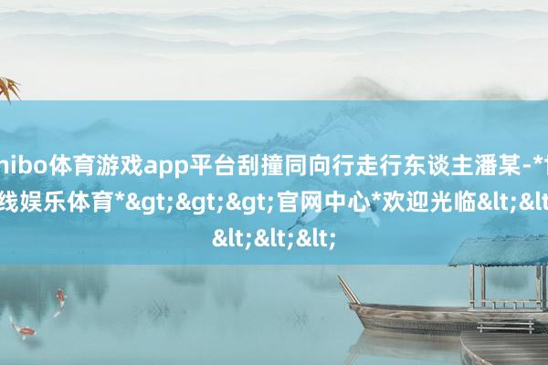 shibo体育游戏app平台刮撞同向行走行东谈主潘某-*世博在线娱乐体育*>>>官网中心*欢迎光临<<<