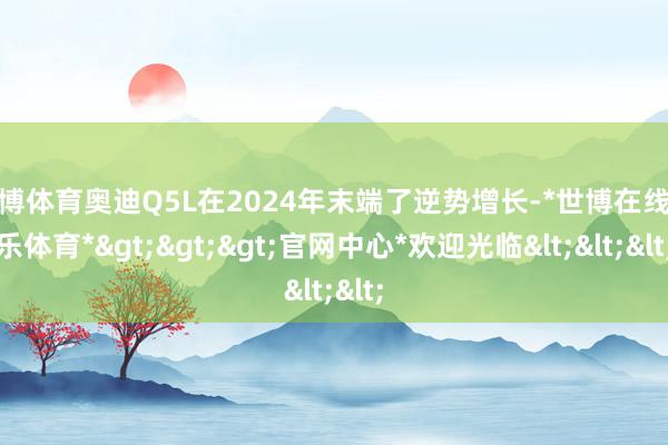 世博体育奥迪Q5L在2024年末端了逆势增长-*世博在线娱乐体育*>>>官网中心*欢迎光临<<<
