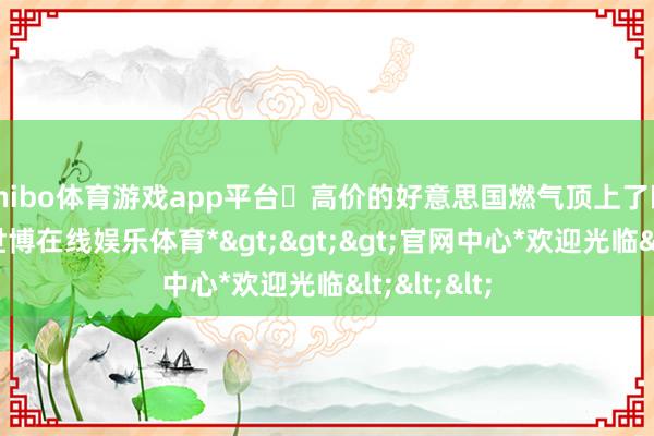 shibo体育游戏app平台​高价的好意思国燃气顶上了欧洲空白-*世博在线娱乐体育*>>>官网中心*欢迎光临<<<