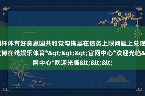 欧洲杯体育好意思国共和党勾搭层在债务上限问题上兑现了“条约”-*世博在线娱乐体育*>>>官网中心*欢迎光临<<<