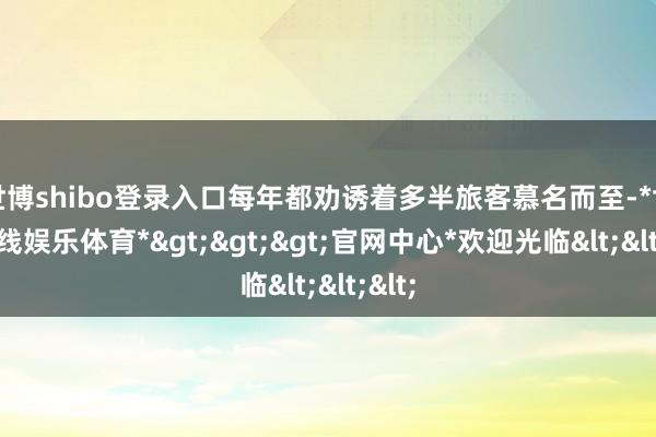 世博shibo登录入口每年都劝诱着多半旅客慕名而至-*世博在线娱乐体育*>>>官网中心*欢迎光临<<<