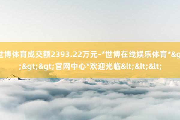 世博体育成交额2393.22万元-*世博在线娱乐体育*>>>官网中心*欢迎光临<<<