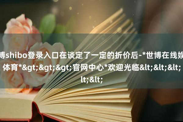 世博shibo登录入口在谈定了一定的折价后-*世博在线娱乐体育*>>>官网中心*欢迎光临<<<