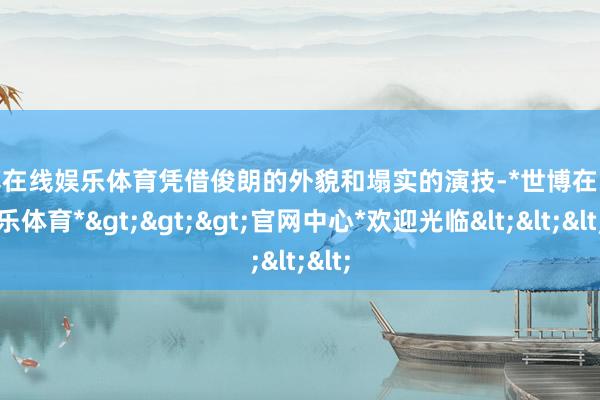 世博在线娱乐体育凭借俊朗的外貌和塌实的演技-*世博在线娱乐体育*>>>官网中心*欢迎光临<<<