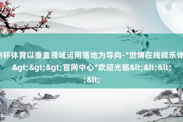 欧洲杯体育以垂直领域运用落地为导向-*世博在线娱乐体育*>>>官网中心*欢迎光临<<<
