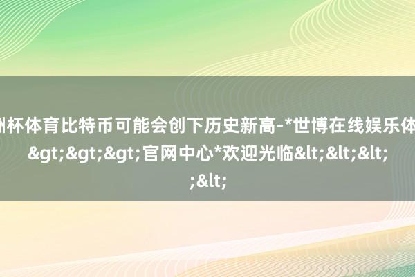 欧洲杯体育比特币可能会创下历史新高-*世博在线娱乐体育*>>>官网中心*欢迎光临<<<
