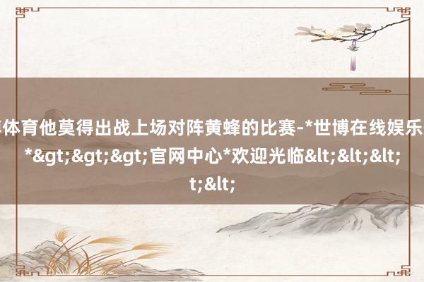 世博体育他莫得出战上场对阵黄蜂的比赛-*世博在线娱乐体育*>>>官网中心*欢迎光临<<<