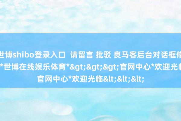 世博shibo登录入口  请留言 批驳 良马客后台对话框修起以下 红字-*世博在线娱乐体育*>>>官网中心*欢迎光临<<<
