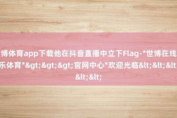 世博体育app下载他在抖音直播中立下Flag-*世博在线娱乐体育*>>>官网中心*欢迎光临<<<