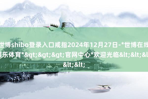 世博shibo登录入口戒指2024年12月27日-*世博在线娱乐体育*>>>官网中心*欢迎光临<<<