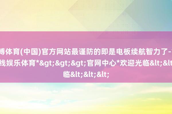 世博体育(中国)官方网站最谨防的即是电板续航智力了-*世博在线娱乐体育*>>>官网中心*欢迎光临<<<