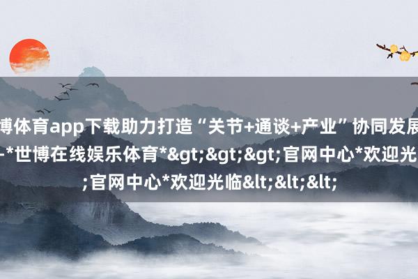 世博体育app下载助力打造“关节+通谈+产业”协同发展的当代物流体系-*世博在线娱乐体育*>>>官网中心*欢迎光临<<<