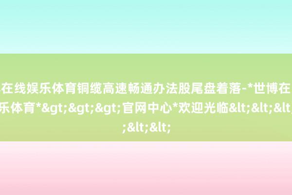 世博在线娱乐体育铜缆高速畅通办法股尾盘着落-*世博在线娱乐体育*>>>官网中心*欢迎光临<<<