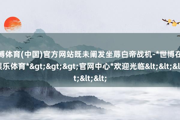 世博体育(中国)官方网站既未阐发坐蓐白帝战机-*世博在线娱乐体育*>>>官网中心*欢迎光临<<<