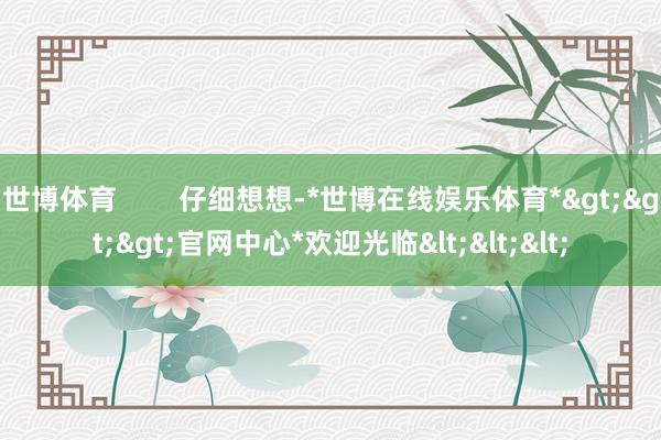 世博体育        仔细想想-*世博在线娱乐体育*>>>官网中心*欢迎光临<<<