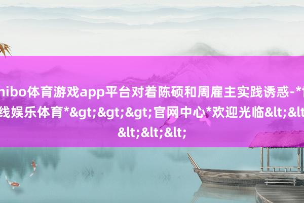 shibo体育游戏app平台对着陈硕和周雇主实践诱惑-*世博在线娱乐体育*>>>官网中心*欢迎光临<<<