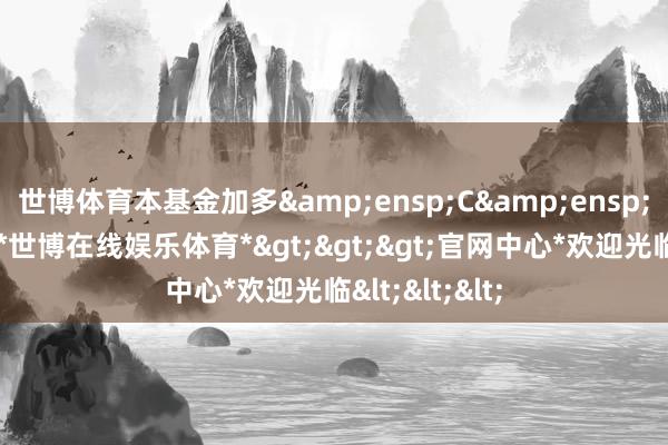 世博体育本基金加多&ensp;C&ensp;类基金份额-*世博在线娱乐体育*>>>官网中心*欢迎光临<<<