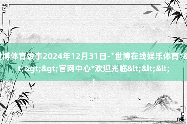 世博体育竣事2024年12月31日-*世博在线娱乐体育*>>>官网中心*欢迎光临<<<
