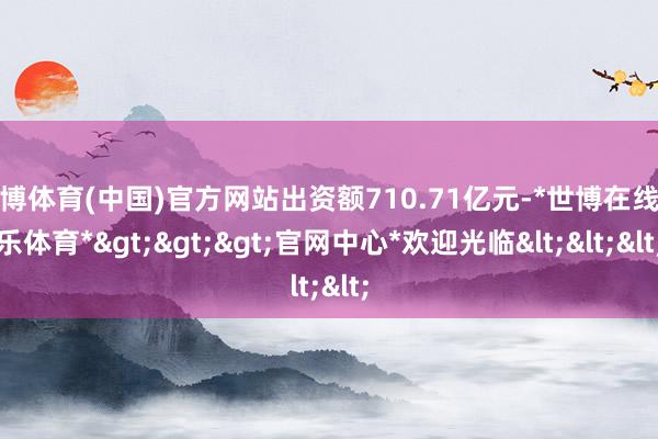 世博体育(中国)官方网站出资额710.71亿元-*世博在线娱乐体育*>>>官网中心*欢迎光临<<<