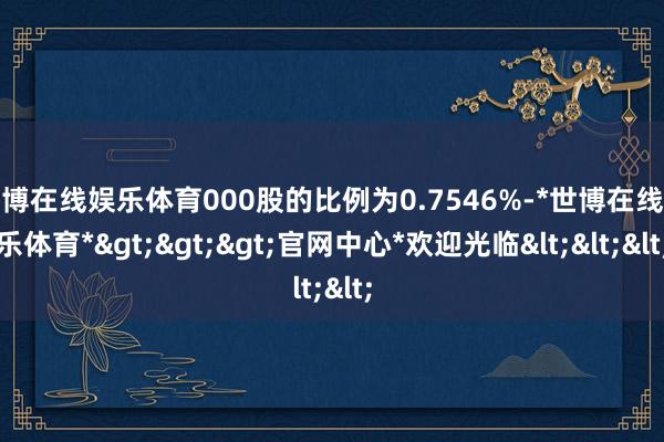 世博在线娱乐体育000股的比例为0.7546%-*世博在线娱乐体育*>>>官网中心*欢迎光临<<<