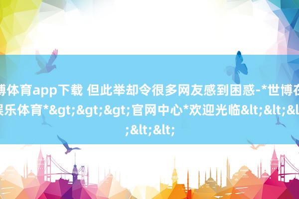 世博体育app下载 但此举却令很多网友感到困惑-*世博在线娱乐体育*>>>官网中心*欢迎光临<<<