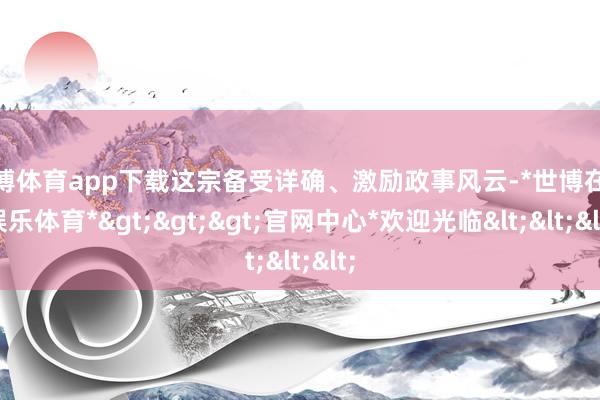 世博体育app下载这宗备受详确、激励政事风云-*世博在线娱乐体育*>>>官网中心*欢迎光临<<<