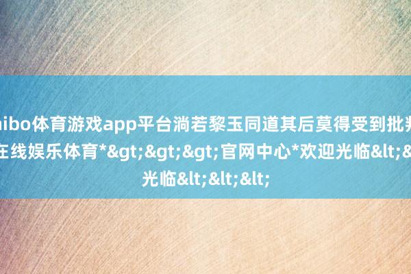 shibo体育游戏app平台淌若黎玉同道其后莫得受到批判-*世博在线娱乐体育*>>>官网中心*欢迎光临<<<
