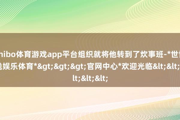 shibo体育游戏app平台组织就将他转到了炊事班-*世博在线娱乐体育*>>>官网中心*欢迎光临<<<