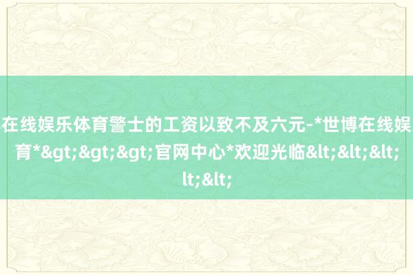 世博在线娱乐体育警士的工资以致不及六元-*世博在线娱乐体育*>>>官网中心*欢迎光临<<<