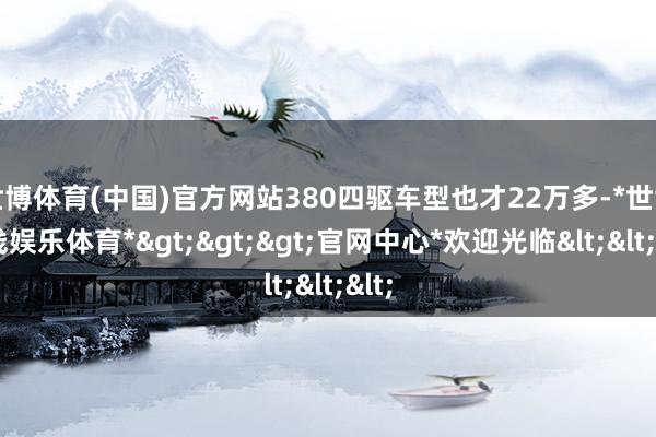 世博体育(中国)官方网站380四驱车型也才22万多-*世博在线娱乐体育*>>>官网中心*欢迎光临<<<