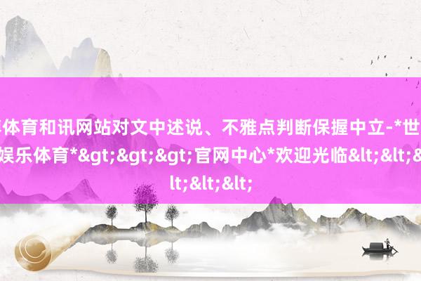 世博体育和讯网站对文中述说、不雅点判断保握中立-*世博在线娱乐体育*>>>官网中心*欢迎光临<<<