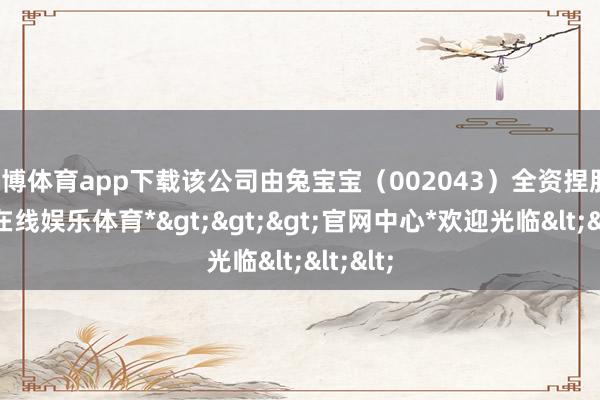 世博体育app下载该公司由兔宝宝（002043）全资捏股-*世博在线娱乐体育*>>>官网中心*欢迎光临<<<