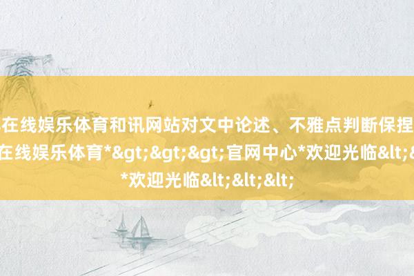世博在线娱乐体育和讯网站对文中论述、不雅点判断保捏中立-*世博在线娱乐体育*>>>官网中心*欢迎光临<<<
