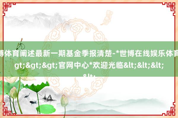 世博体育阐述最新一期基金季报清楚-*世博在线娱乐体育*>>>官网中心*欢迎光临<<<