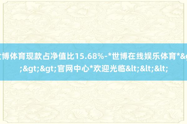 世博体育现款占净值比15.68%-*世博在线娱乐体育*>>>官网中心*欢迎光临<<<