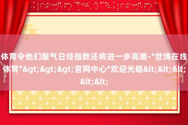 世博体育令他们服气日经指数还将进一步高潮-*世博在线娱乐体育*>>>官网中心*欢迎光临<<<