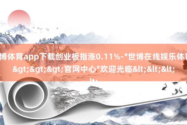 世博体育app下载创业板指涨0.11%-*世博在线娱乐体育*>>>官网中心*欢迎光临<<<