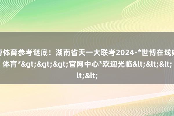 世博体育参考谜底！湖南省天一大联考2024-*世博在线娱乐体育*>>>官网中心*欢迎光临<<<