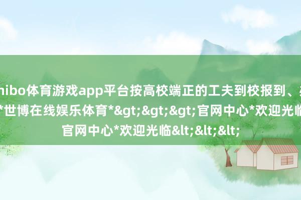 shibo体育游戏app平台按高校端正的工夫到校报到、办理入学手续-*世博在线娱乐体育*>>>官网中心*欢迎光临<<<