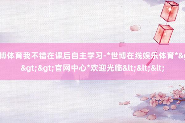 世博体育我不错在课后自主学习-*世博在线娱乐体育*>>>官网中心*欢迎光临<<<