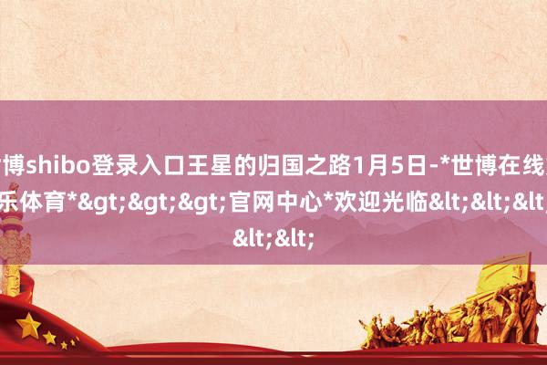 世博shibo登录入口王星的归国之路1月5日-*世博在线娱乐体育*>>>官网中心*欢迎光临<<<