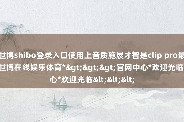 世博shibo登录入口使用上音质施展才智是clip pro最大的亮点-*世博在线娱乐体育*>>>官网中心*欢迎光临<<<
