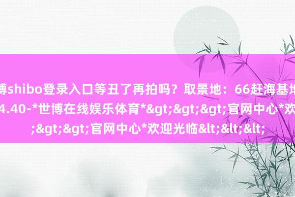 世博shibo登录入口等丑了再拍吗？取景地：66赶海基地拍摄时分：13.40-14.40-*世博在线娱乐体育*>>>官网中心*欢迎光临<<<